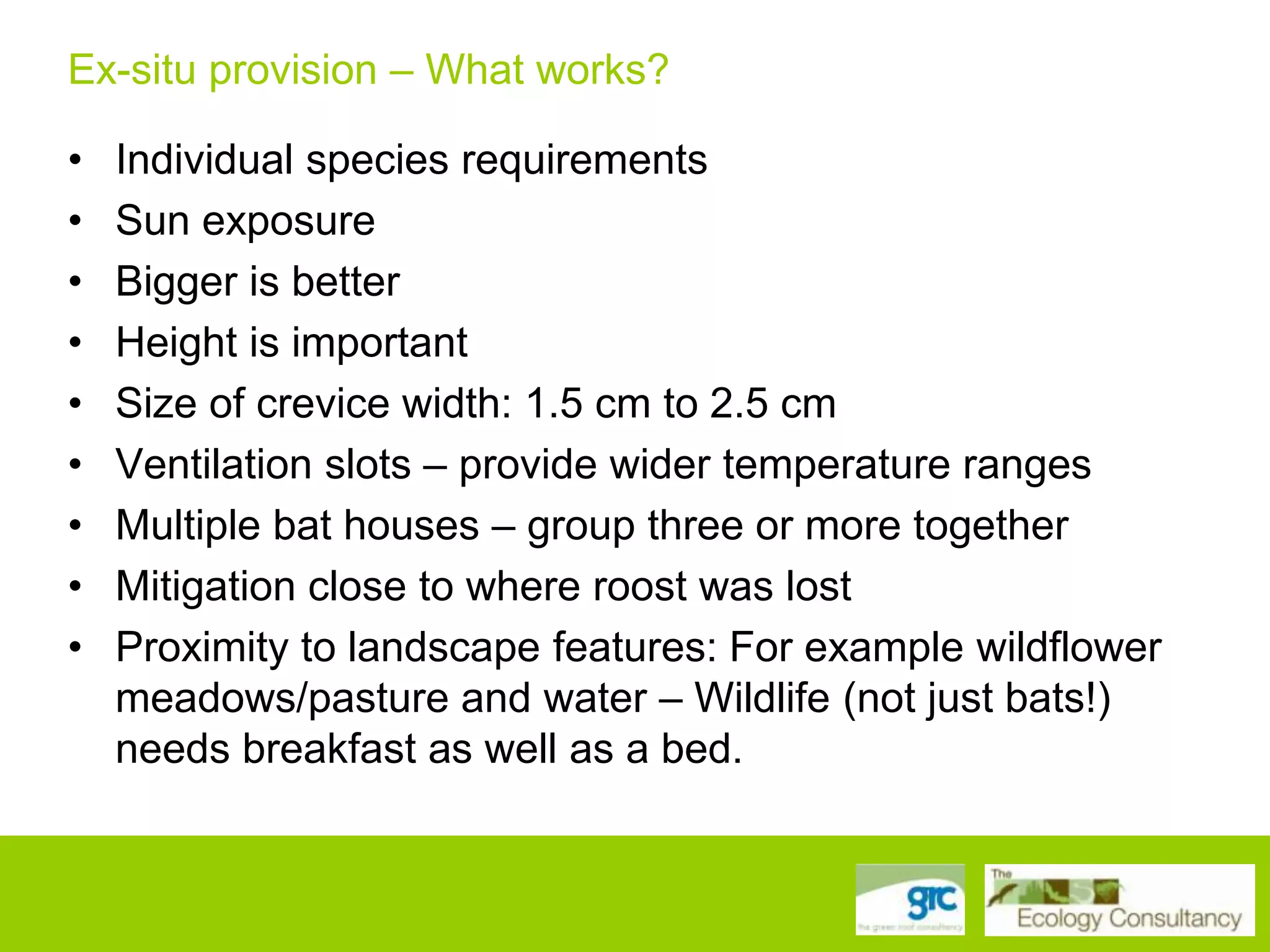 Ex-situ provision – What works?
Wildlife needs breakfast as well as a bed!
• Individual species requirements
• Sun exposure
• Bigger is better
• Height is important
• Size of crevice width: 1.5 cm to 2.5 cm
• Ventilation slots – provide wider temperature ranges
• Multiple bat houses – group three or more together
• Mitigation close to where roost was lost
• Proximity to landscape features: For example wildflower
meadows/pasture and water – Wildlife (not just bats!)
needs breakfast as well as a bed.

 