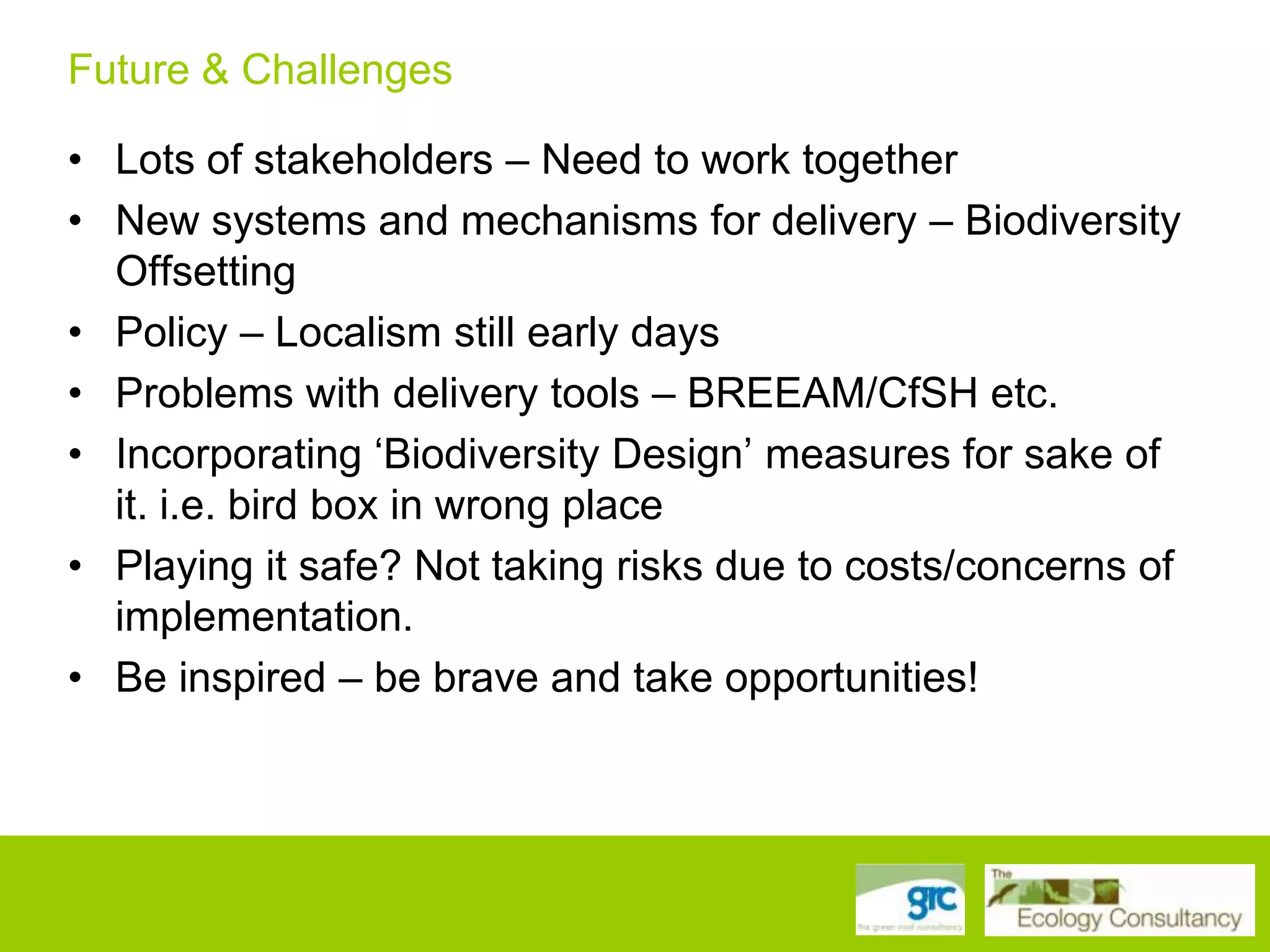 Future & Challenges
• Lots of stakeholders – Need to work together
• New systems and mechanisms for delivery – Biodiversity
Offsetting
• Policy – Localism still early days
• Problems with delivery tools – BREEAM/CfSH etc.
• Incorporating „Biodiversity Design‟ measures for sake of
it. i.e. bird box in wrong place
• Playing it safe? Not taking risks due to costs/concerns of
implementation.
• Be inspired – be brave and take opportunities!

 