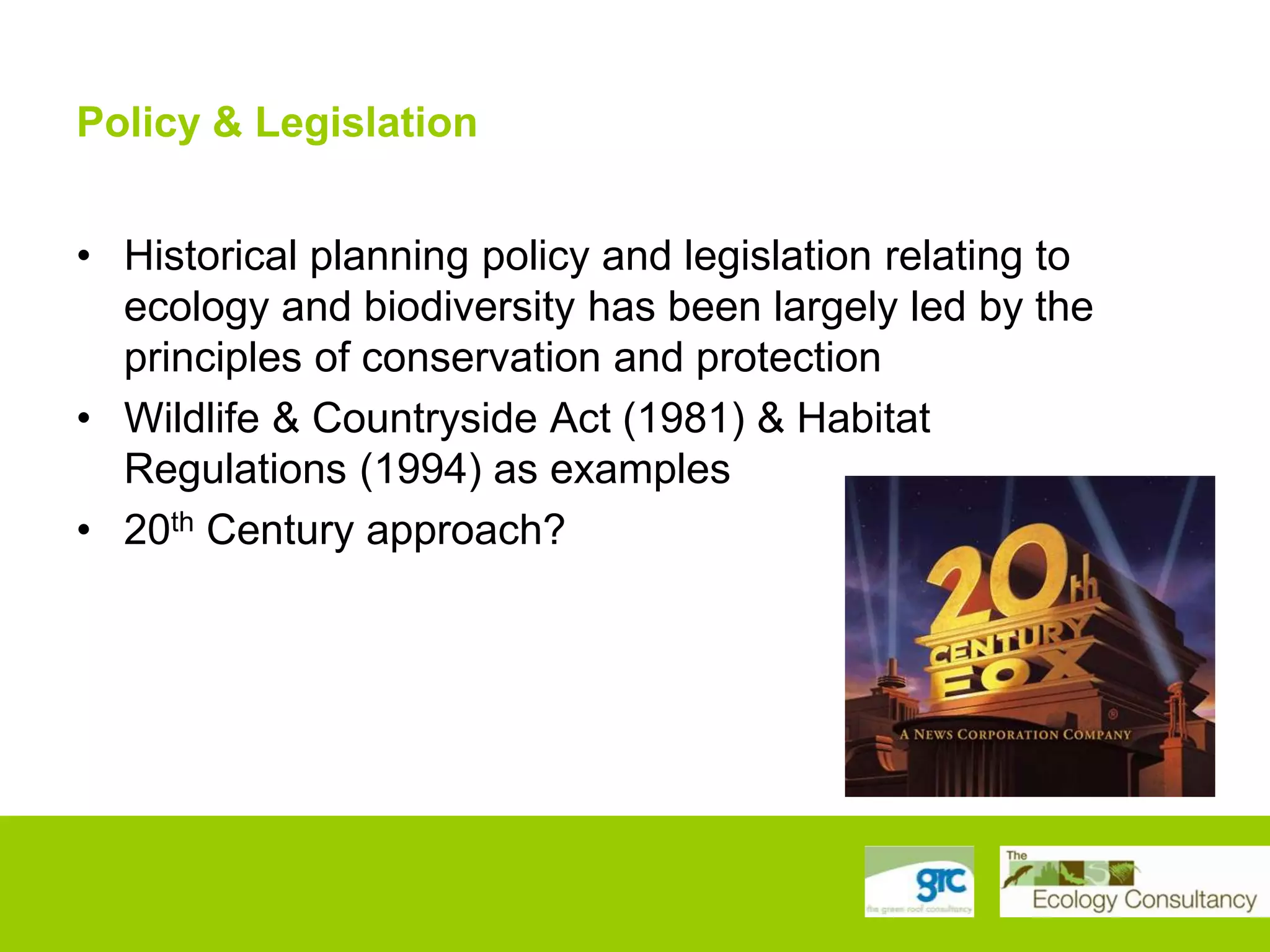Policy & Legislation
• Historical planning policy and legislation relating to
ecology and biodiversity has been largely led by the
principles of conservation and protection
• Wildlife & Countryside Act (1981) & Habitat
Regulations (1994) as examples
• 20th Century approach?

 