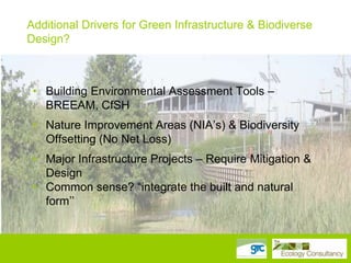 Additional Drivers for Green Infrastructure & Biodiverse
Design?
• Biodiversity Action Plan Targets – species and habitats

• • Building Environmental Assessment Tools – –
Building Environmental Assessment Tools BREEAM,
CfSH
BREEAM, CfSH
• • Nature Improvement Areas (NIA‟s) && Biodiversity
Nature Improvement Areas (NIA‟s) Biodiversity Offsetting
(No Net Loss) Net Loss)
Offsetting (No
• • Major Infrastructure Projects – – Require Mitigation &
Major Infrastructure Projects Require Mitigation & Design
• Common sense? “integrate the built and natural form
Design
• together” sense? “integrate the built and natural
Common
form‟‟

 