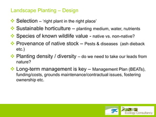 Landscape Planting – Design

 Selection – „right plant in the right place‟
 Sustainable horticulture – planting medium, water, nutrients
 Species of known wildlife value - native vs. non-native?
 Provenance of native stock – Pests & diseases (ash dieback
etc.)

 Planting density / diversity – do we need to take our leads from
nature?

 Long-term management is key – Management Plan (BEATs),
funding/costs, grounds maintenance/contractual issues, fostering
ownership etc.

 