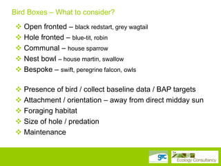 Bird Boxes – What to consider?
 Open fronted – black redstart, grey wagtail
 Hole fronted – blue-tit, robin
 Communal – house sparrow
 Nest bowl – house martin, swallow
 Bespoke – swift, peregrine falcon, owls
 Presence of bird / collect baseline data / BAP targets
 Attachment / orientation – away from direct midday sun
 Foraging habitat
 Size of hole / predation
 Maintenance

 