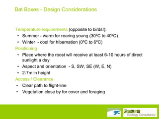 Bat Boxes - Design Considerations

Temperature requirements (opposite to birds!):
• Summer - warm for rearing young (30ºC to 40ºC)
• Winter - cool for hibernation (0ºC to 6ºC)
Positioning
• Place where the roost will receive at least 6-10 hours of direct
sunlight a day
• Aspect and orientation - S, SW, SE (W, E, N)
• 2-7m in height
Access / Clearance
• Clear path to flight-line
• Vegetation close by for cover and foraging

 