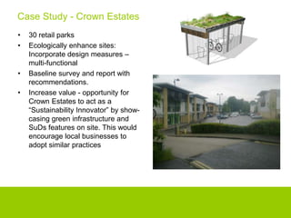 Case Study - Crown Estates
•
•

•
•

30 retail parks
Ecologically enhance sites:
Incorporate design measures –
multi-functional
Baseline survey and report with
recommendations.
Increase value - opportunity for
Crown Estates to act as a
“Sustainability Innovator” by showcasing green infrastructure and
SuDs features on site. This would
encourage local businesses to
adopt similar practices

 