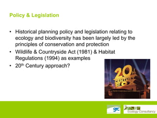 Policy & Legislation
• Historical planning policy and legislation relating to
ecology and biodiversity has been largely led by the
principles of conservation and protection
• Wildlife & Countryside Act (1981) & Habitat
Regulations (1994) as examples
• 20th Century approach?

 