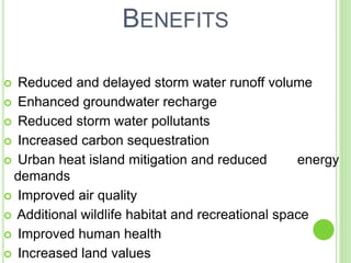 BENEFITS 
 Reduced and delayed storm water runoff volume 
 Enhanced groundwater recharge 
 Reduced storm water pollutants 
 Increased carbon sequestration 
 Urban heat island mitigation and reduced energy 
demands 
 Improved air quality 
 Additional wildlife habitat and recreational space 
 Improved human health 
 Increased land values 
 