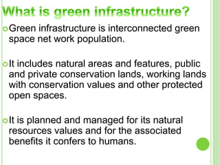 Green infrastructure is interconnected green 
space net work population. 
It includes natural areas and features, public 
and private conservation lands, working lands 
with conservation values and other protected 
open spaces. 
It is planned and managed for its natural 
resources values and for the associated 
benefits it confers to humans. 
 