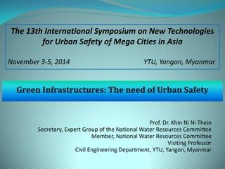 Green Infrastructures: The need of Urban Safety 
Prof. Dr. Khin Ni Ni Thein Secretary, Expert Group of the National Water Resources Committee Member, National Water Resources Committee Visiting Professor Civil Engineering Department, YTU, Yangon, Myanmar 
The 13th International Symposium on New Technologies for Urban Safety of Mega Cities in Asia 
November 3-5, 2014 YTU, Yangon, Myanmar  