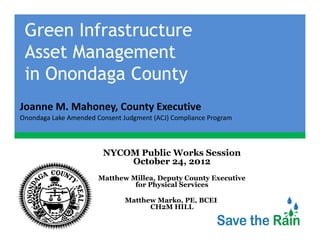 Green Infrastructure
 Asset Management
 A     M
 in Onondaga County
Joanne M. Mahoney, County Executive
Joanne M Mahoney County Executive
Onondaga Lake Amended Consent Judgment (ACJ) Compliance Program



                        NYCOM Public Works Session
                            October 24, 2012
                       Matthew Millea, Deputy County Executive
                                for Physical Services

                               Matthew Marko PE BCEE
                                       Marko, PE,
                                     CH2M HILL
 