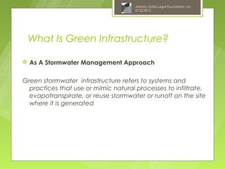 Atlantic States Legal Foundation, Inc.
                                      07.25.2012




    What Is Green Infrastructure?

   As A Stormwater Management Approach

Green stormwater infrastructure refers to systems and
  practices that use or mimic natural processes to infiltrate,
  evapotranspirate, or reuse stormwater or runoff on the site
  where it is generated
 