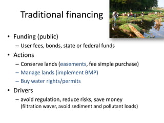 Traditional financing

• Funding (public)
  – User fees, bonds, state or federal funds
• Actions
  – Conserve lands (easements, fee simple purchase)
  – Manage lands (implement BMP)
  – Buy water rights/permits
• Drivers
  – avoid regulation, reduce risks, save money
    (filtration waver, avoid sediment and pollutant loads)
 