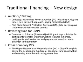 Traditional financing – New design
• Auctions/ Bidding
  – Conestoga Watershed Reverse Auction (PA) -P loading- CIG grant
    to test new payment approach- paying for best bids (P/$)
  – Flint River Drought Protection Auctions (GA)- state auction pays
    landowners to retire water permits
• Revolving fund for BMPs
  – Conserve to Enhance (Tucson AZ) – EPA grant pays subsidies for
    participants to install water harvesting features in homes,
    participants track water use and pay amount saved on water
    bills back to the program
• Cross boundary PES
  – The Upper Neuse Clean Water Initiative (NC) – City of Raleigh is
    paying the neighboring (upstream) county for land conservation
    and resulting water benefits using water fees.
 