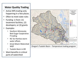 Water Quality Trading
• Active NPS trading only
  happening in a few places.
• Often to meet state rules
• Funding is from: (1)
  treatment facilities, (2)
  developers; or (3) grants
• Examples
    • Southern Minnesota
      Beet Sugar Cooperative
      P trading
    • NC Tar-Pamlico storm
      water offsets
    • Great Miami Watershed
      WQT                      Oregon’s Tualatin Basin – Temperature trading program
    • Tualatin Basin in OR
• Want benefits in critical
  parts of watershed
 