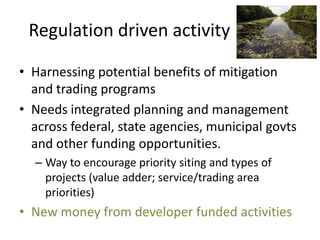 Regulation driven activity

• Harnessing potential benefits of mitigation
  and trading programs
• Needs integrated planning and management
  across federal, state agencies, municipal govts
  and other funding opportunities.
  – Way to encourage priority siting and types of
    projects (value adder; service/trading area
    priorities)
• New money from developer funded activities
 
