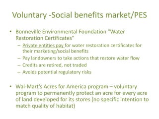 Voluntary -Social benefits market/PES
• Bonneville Environmental Foundation “Water
  Restoration Certificates”
   – Private entities pay for water restoration certificates for
     their marketing/social benefits
   – Pay landowners to take actions that restore water flow
   – Credits are retired, not traded
   – Avoids potential regulatory risks

• Wal-Mart’s Acres for America program – voluntary
  program to permanently protect an acre for every acre
  of land developed for its stores (no specific intention to
  match quality of habitat)
 