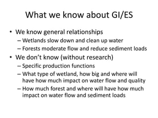 What we know about GI/ES
• We know general relationships
  – Wetlands slow down and clean up water
  – Forests moderate flow and reduce sediment loads
• We don’t know (without research)
  – Specific production functions
  – What type of wetland, how big and where will
    have how much impact on water flow and quality
  – How much forest and where will have how much
    impact on water flow and sediment loads
 
