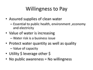 Willingness to Pay
• Assured supplies of clean water
  – Essential to public health, environment ,economy
    and electricity
• Value of water is increasing
  – Water risk is a business issue
• Protect water quantity as well as quality
  – Value of capacity
• Utility $ leverage other $
• No public awareness = No willingness
 