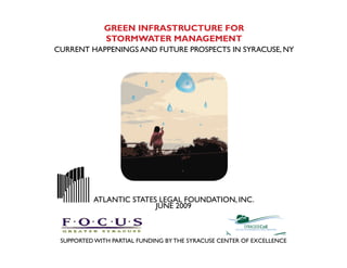 GREEN INFRASTRUCTURE FOR
             STORMWATER MANAGEMENT
CURRENT HAPPENINGS AND FUTURE PROSPECTS IN SYRACUSE, NY




          ATLANTIC STATES LEGAL FOUNDATION, INC.
                         JUNE 2009



 SUPPORTED WITH PARTIAL FUNDING BY THE SYRACUSE CENTER OF EXCELLENCE
 