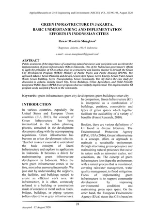Applied Research on Civil Engineering and Environment (ARCEE) VOL. 02 NO. 01, August 2020
28
Accepted : 12 August 2020
GREEN INFRASTRUCTURE IN JAKARTA,
BASIC UNDERSTANDING AND IMPLEMENTATION
EFFORTS IN INDONESIAN CITIES
Oswar Muadzin Mungkasa1
1
Bappenas, Jakarta, 10310, Indonesia
e-mail : oswar.mungkasa63@gmail.com1
ABSTRACT
Public awareness of the importance of conserving natural resources and ecosystems can accelerate the
implementation of green infrastructure (GI) in Indonesia. One of the Indonesian government’s efforts
to apply the principles of GI in urban areas in a structured and massive manner is through the Green
City Development Program (P2KH) Ministry of Public Works and Public Housing (PUPR). The
approach taken is Green Planning and Design, Green Open Space, Green Energy, Green Water, Green
Waste, Green Building, Green Transportation, Green Community. The city that is the case study for
discussion is Jakarta. Jakarta Smart City, Green Buildings, Urban Agriculture, and Child Friendly
Integrated Public Space (RPTRA) are programs that successfully implemented. The implementation GI
program easily accepted if based on the community.
Keywords : green infrastructure; green city development; green buildings; smart city
INTRODUCTION
In various countries, especially the
United States and European Union
countries (EU, 2013), the concept of
Green Infrastructure has been
internalized in the urban planning
process, contained in the development
documents along with the accompanying
regulations. Green infrastructure has
become an urban development solution.
This fact makes it essential to understand
the basic concepts of Green
Infrastructure and explore its application
in Indonesia. It becomes a driver for
mainstreaming green infrastructure
development in Indonesia. When the
term green infrastructure comes to the
fore, most of us answered incorrectly. We
just start by understanding the supports,
the facilities, and buildings needed to
create an efficient work area. As
infrastructure, it is often, commonly
referred to a building or construction
made of concrete or metal such as roads,
bridges, buildings, or piping systems
(often referred to as grey infrastructure).
In comparison, Green Infrastructure (GI)
is interpreted as a combination of
buildings, positions, connectivity and
types of green spaces which together
facilitate the availability of a variety of
benefits (Forest Research, 2010).
Besides, there are various definitions of
GI found in diverse literature. The
Environmental Protection Agency
(EPA), USA (2016), Green Infrastructure
is a concept, effort, or approach to
maintain a sustainable environment
through structuring green open space and
maintaining natural processes that occur
in nature such as rainwater cycles, soil
conditions, etc. The concept of green
infrastructure is to shape the environment
with a natural process that is maintained;
covering rainwater management, water
quality management, to flood mitigation.
Focus of implementing green
infrastructure is to support community
development by improving
environmental conditions and
maintaining green open space. On the
other hand, the European Environment
Agency (EAA) states that GI is based on
 