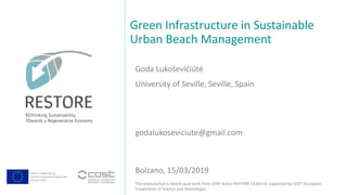 COST is supported by
The EU Framework Programme
Horizon 2020
This presentation is based upon work from COST Action RESTORE CA16114, supported by COST (European
Cooperation in Science and Technology).
Goda Lukoševičiūtė
Green Infrastructure in Sustainable
Urban Beach Management
Bolzano, 15/03/2019
University of Seville, Seville, Spain
godalukoseviciute@gmail.com
 