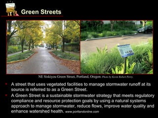 Green Streets




                  NE Siskiyou Green Street, Portland, Oregon. Photo by Kevin Robert Perry.

   A street that uses vegetated facilities to manage stormwater runoff at its
    source is referred to as a Green Street.
   A Green Street is a sustainable stormwater strategy that meets regulatory
    compliance and resource protection goals by using a natural systems
    approach to manage stormwater, reduce flows, improve water quality and
    enhance watershed health. www.portlandonline.com
 
