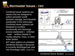 Stormwater Issues - CSO
   Combined sewer systems are
    sewers that are designed to
    collect rainwater runoff,
    domestic sewage, and industrial
    wastewater in the same pipe.
    Combined sewer systems are
    designed to overflow
    occasionally and discharge
    excess wastewater (Combined
    Sewer Overflow) directly to
    nearby streams, rivers, or other
    water bodies.
   637 milion gallons of untreated
    combined sewage in Syracuse
    is currently discharged per year
    into Onondaga Lake. (CH2M HILL)
                                          Combined Sewer System   www.ongov.net
 