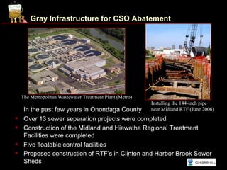Gray Infrastructure for CSO Abatement




    The Metropolitan Wastewater Treatment Plant (Metro)                  www.ongov.net
                                                          Installing the 144-inch pipe
     In the past few years in Onondaga County             near Midland RTF (June 2006)
    Over 13 sewer separation projects were completed
    Construction of the Midland and Hiawatha Regional Treatment
     Facilities were completed
    Five floatable control facilities
    Proposed construction of RTF’s in Clinton and Harbor Brook Sewer
     Sheds
 