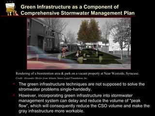 Green Infrastructure as a Component of
        Comprehensive Stormwater Management Plan




    Rendering of a bioretention area & park on a vacant property at Near Westside, Syracuse.
    Credit: Alexander Shisler from Atlantic States Legal Foundation, Inc.

     The green infrastructure techniques are not supposed to solve the
      stromwater problems single-handedly.
     However, incorporating green infrastructure into stormwater
      management system can delay and reduce the volume of "peak
      flow“, which will consequently reduce the CSO volume and make the
      gray infrastructure more workable.
 
