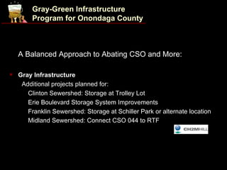 Gray-Green Infrastructure
         Program for Onondaga County



    A Balanced Approach to Abating CSO and More:

   Gray Infrastructure
      Additional projects planned for:
     • Clinton Sewershed: Storage at Trolley Lot

     • Erie Boulevard Storage System Improvements

     • Franklin Sewershed: Storage at Schiller Park or alternate location

     • Midland Sewershed: Connect CSO 044 to RTF
 