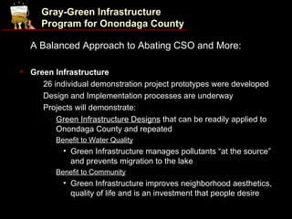 Gray-Green Infrastructure
      Program for Onondaga County

    A Balanced Approach to Abating CSO and More:

   Green Infrastructure
     • 26 individual demonstration project prototypes were developed

     • Design and Implementation processes are underway

     • Projects will demonstrate:

        - Green Infrastructure Designs that can be readily applied to
           Onondaga County and repeated
        - Benefit to Water Quality
            • Green Infrastructure manages pollutants “at the source”
              and prevents migration to the lake
        - Benefit to Community
            • Green Infrastructure improves neighborhood aesthetics,
              quality of life and is an investment that people desire
 