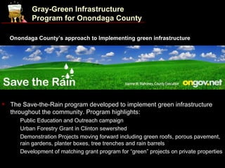 Gray-Green Infrastructure
             Program for Onondaga County

    Onondaga County’s approach to Implementing green infrastructure




   The Save-the-Rain program developed to implement green infrastructure
    throughout the community. Program highlights:
     •   Public Education and Outreach campaign
     •   Urban Forestry Grant in Clinton sewershed
     •   Demonstration Projects moving forward including green roofs, porous pavement,
         rain gardens, planter boxes, tree trenches and rain barrels
     •   Development of matching grant program for “green” projects on private properties
 