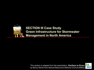 SECTION III Case Study
Green Infrastructure for Stormwater
Management in North America




  This section is adapted from the presentation, Rooftops to Rivers,
  by Nancy Stoner from Natural Resources Defense Council (NRDC)
 