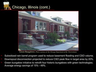 Chicago, Illinois (cont.)




                  Green Bungalows. Photo courtesy of   the Chicago Department of the Environment.

   Subsidized rain barrel program used to reduce basement flooding and CSO volume.
   Downspout disconnection projected to reduce CSO peak flow in target area by 20%.
   Green bungalow initiative to retrofit four historic bungalows with green technologies.
    Average energy savings of 15% - 49%.
 