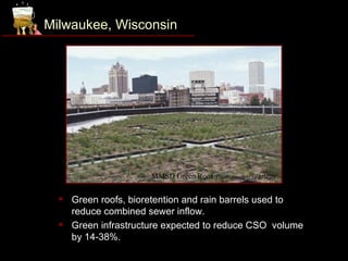Milwaukee, Wisconsin




                       MMSD Green Roof. Photo courtesy of MMSD.

     Green roofs, bioretention and rain barrels used to
      reduce combined sewer inflow.
     Green infrastructure expected to reduce CSO volume
      by 14-38%.
 