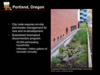Portland, Oregon



   City code requires on-site
    stormwater management for
    new and re-development.
   Subsidized downspout
    disconnection program.
    •   45,000 participating
        households.
    •   Infiltrates 1 billion gallons of
        rainwater annually.




                                           Vegetated Planter at Portland State University.
                                           Photo courtesy of Martina Keefe.
 