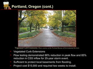 Portland, Oregon (cont.)




      Vegetated Curb Extensions. Photo courtesy of the Portland Bureau of Environmental Services.
    Vegetated Curb Extensions
    Flow testing demonstrated 88% reduction in peak flow and 85%
     reduction in CSS inflow for 25-year storm event.
    Sufficient to protect local basements from flooding.
    Project cost $15,000 and required two weeks to install.
 
