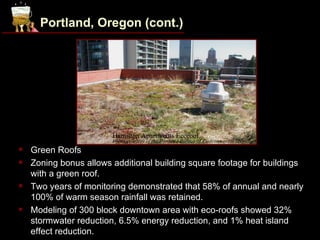 Portland, Oregon (cont.)




                        Hamilton Apartments Ecoroof.
                        Photo courtesy of the Portland Bureau of Environmental Services.
   Green Roofs
   Zoning bonus allows additional building square footage for buildings
    with a green roof.
   Two years of monitoring demonstrated that 58% of annual and nearly
    100% of warm season rainfall was retained.
   Modeling of 300 block downtown area with eco-roofs showed 32%
    stormwater reduction, 6.5% energy reduction, and 1% heat island
    effect reduction.
 