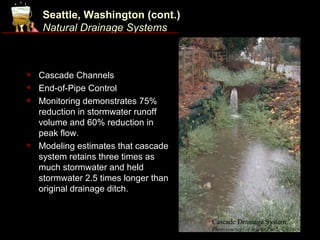 Seattle, Washington (cont.)
    Natural Drainage Systems



   Cascade Channels
   End-of-Pipe Control
   Monitoring demonstrates 75%
    reduction in stormwater runoff
    volume and 60% reduction in
    peak flow.
   Modeling estimates that cascade
    system retains three times as
    much stormwater and held
    stormwater 2.5 times longer than
    original drainage ditch.


                                       Cascade Drainage System.
                                       Photo courtesy of Seattle Public Utilities.
 