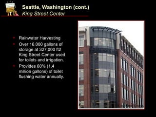Seattle, Washington (cont.)
     King Street Center



   Rainwater Harvesting
   Over 16,000 gallons of
    storage at 327,000 ft2
    King Street Center used
    for toilets and irrigation.
   Provides 60% (1.4
    million gallons) of toilet
    flushing water annually.




                                   King Street Center.
 