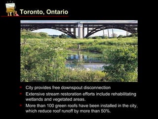 Toronto, Ontario




                     Chester Springs Marsh. Source: City of Toronto, www.toronto.ca.

   City provides free downspout disconnection
   Extensive stream restoration efforts include rehabilitating
    wetlands and vegetated areas.
   More than 100 green roofs have been installed in the city,
    which reduce roof runoff by more than 50%.
 