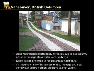 Vancouver, British Columbia




                Country Lane. Photo courtesy of City of Vancouver Greenways Program.
   Uses naturalized streetscapes, infiltration bulges and Country
    Lanes to manage stormwater from roadways.
   Street design projected to reduce annual runoff 90%.
   Installed natural biofiltration systems to manage and treat
    stormwater before it enters sensitive salmon waters.
 