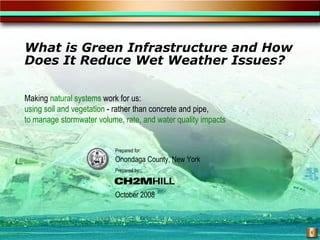 What is Green Infrastructure and How
Does It Reduce Wet Weather Issues?

Making natural systems work for us:
using soil and vegetation - rather than concrete and pipe,
to manage stormwater volume, rate, and water quality impacts


                           Prepared for:
                           Onondaga County, New York
                           Prepared by:



                           October 2008



                                                               1
 
