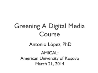 Greening A Digital Media
Course
	

	

AMICAL:	

American University of Kosovo	

March 21, 2014	

	

Antonio López, PhD	

 