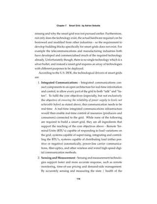 Chapter 7   Smart Grid - by Adrian Sobotta


missing and why the smart grid was not pursued earlier. Furthermore,
not only does the technology exist, the actual hardware required can be
borrowed and modiﬁed from other industries - so the requirement to
develop building blocks speciﬁcally for smart grids does not exist. For
example the telecommunications and manufacturing industries both
have developed and commercialised much of the required technology
already. Unfortunately though, there is no single technology which is a
silver bullet, and instead a smart grid requires an array of technologies
with different purposes to be deployed.
   According to the U.S. DOE, the technological drivers of smart grids
are:
  1. Integrated Communications - Integrated communications con-
       nect components to an open architecture for real-time information
       and control, to allow every part of the grid to both “talk” and “lis-
       ten”. To fulﬁl the core objectives (especially, but not exclusively
       the objective of ensuring the reliability of power supply to levels not
       achievable before) as stated above, this communication needs to be
       real-time. A real-time integrated communications infrastructure
       would then enable real-time control of resources (producers and
       consumers) connected to the grid. While none of the following
       are required to build a smart grid, they are all ingredients that
       support the reaching of the core objectives above - Remote Ter-
       minal Units (RTU’s) capable of responding to load variations on
       the grid, systems capable of supervising, integrating and control-
       ling the RTU’s, systems capable of distributing load (either pos-
       itive or negative) automatically, power-line carrier communica-
       tions, ﬁber-optics, and other wireless and wired high-speed digi-
       tal communication methods.
  2. Sensing and Measurement - Sensing and measurement technolo-
       gies support faster and more accurate response, such as remote
       monitoring, time-of-use pricing and demand-side management.
       By accurately sensing and measuring the state / health of the

                                       116
 