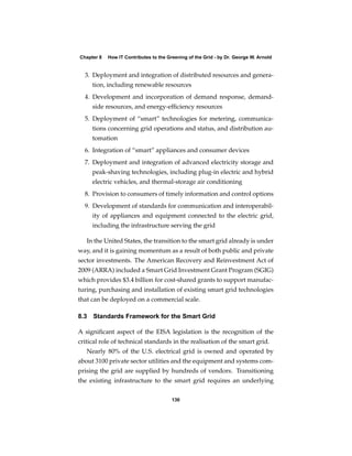 Chapter 8   How IT Contributes to the Greening of the Grid - by Dr. George W. Arnold


  3. Deployment and integration of distributed resources and genera-
     tion, including renewable resources
  4. Development and incorporation of demand response, demand-
     side resources, and energy-efﬁciency resources
  5. Deployment of “smart” technologies for metering, communica-
     tions concerning grid operations and status, and distribution au-
     tomation
  6. Integration of “smart” appliances and consumer devices
  7. Deployment and integration of advanced electricity storage and
     peak-shaving technologies, including plug-in electric and hybrid
     electric vehicles, and thermal-storage air conditioning
  8. Provision to consumers of timely information and control options
  9. Development of standards for communication and interoperabil-
     ity of appliances and equipment connected to the electric grid,
     including the infrastructure serving the grid

   In the United States, the transition to the smart grid already is under
way, and it is gaining momentum as a result of both public and private
sector investments. The American Recovery and Reinvestment Act of
2009 (ARRA) included a Smart Grid Investment Grant Program (SGIG)
which provides $3.4 billion for cost-shared grants to support manufac-
turing, purchasing and installation of existing smart grid technologies
that can be deployed on a commercial scale.

8.3 Standards Framework for the Smart Grid

A signiﬁcant aspect of the EISA legislation is the recognition of the
critical role of technical standards in the realisation of the smart grid.
   Nearly 80% of the U.S. electrical grid is owned and operated by
about 3100 private sector utilities and the equipment and systems com-
prising the grid are supplied by hundreds of vendors. Transitioning
the existing infrastructure to the smart grid requires an underlying

                                        130
 