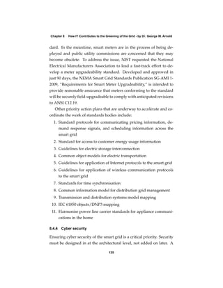 Chapter 8   How IT Contributes to the Greening of the Grid - by Dr. George W. Arnold


dard. In the meantime, smart meters are in the process of being de-
ployed and public utility commissions are concerned that they may
become obsolete. To address the issue, NIST requested the National
Electrical Manufacturers Association to lead a fast-track effort to de-
velop a meter upgradeability standard. Developed and approved in
just 90 days, the NEMA Smart Grid Standards Publication SG-AMI 1-
2009, “Requirements for Smart Meter Upgradeability,” is intended to
provide reasonable assurance that meters conforming to the standard
will be securely ﬁeld-upgradeable to comply with anticipated revisions
to ANSI C12.19.
   Other priority action plans that are underway to accelerate and co-
ordinate the work of standards bodies include:
  1. Standard protocols for communicating pricing information, de-
     mand response signals, and scheduling information across the
     smart grid
  2. Standard for access to customer energy usage information
  3. Guidelines for electric storage interconnection
  4. Common object models for electric transportation
  5. Guidelines for application of Internet protocols to the smart grid
  6. Guidelines for application of wireless communication protocols
     to the smart grid
  7. Standards for time synchronisation
  8. Common information model for distribution grid management
  9. Transmission and distribution systems model mapping
 10. IEC 61850 objects/DNP3 mapping
 11. Harmonise power line carrier standards for appliance communi-
     cations in the home

8.4.4 Cyber security

Ensuring cyber security of the smart grid is a critical priority. Security
must be designed in at the architectural level, not added on later. A

                                        135
 
