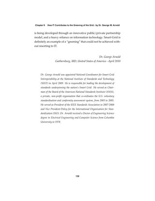 Chapter 8   How IT Contributes to the Greening of the Grid - by Dr. George W. Arnold


is being developed through an innovative public/private partnership
model, and a heavy reliance on information technology. Smart Grid is
deﬁnitely an example of a “greening” that could not be achieved with-
out resorting to IT.


                                                               Dr. George Arnold
                   Gaithersburg, MD, United States of America - April 2010



     Dr. George Arnold was appointed National Coordinator for Smart Grid
     Interoperability at the National Institute of Standards and Technology
     (NIST) in April 2009. He is responsible for leading the development of
     standards underpinning the nation’s Smart Grid. He served as Chair-
     man of the Board of the American National Standards Institute (ANSI),
     a private, non-proﬁt organisation that co-ordinates the U.S. voluntary
     standardisation and conformity assessment system, from 2003 to 2005.
     He served as President of the IEEE Standards Association in 2007-2008
     and Vice President-Policy for the International Organization for Stan-
     dardization (ISO). Dr. Arnold received a Doctor of Engineering Science
     degree in Electrical Engineering and Computer Science from Columbia
     University in 1978.




                                        139
 