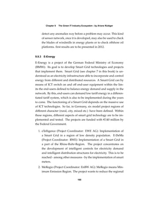 Chapter 9   The Green IT Industry Ecosystem - by Ariane Rüdiger


     detect any anomalies way before a problem may occur. This kind
     of sensor network, once it is developed, may also be used to check
     the blades of windmills in energy plants or to check offshore oil
     platforms. ﬁrst results are to be presented in 2012.


9.9.3 E-Energy

E-Energy is a project of the German Federal Ministry of Economy
(BMWi). Its goal is to develop Smart Grid technologies and projects
that implement them. Smart Grid (see chapter 7 in this book) is un-
derstood as an electricity infrastructure able to incorporate and control
energy from different and distributed resources. A Smart Grid can by
means of ICT switch on and off end-user equipment within the lim-
its the end-users deﬁned to balance energy demand and supply in the
network. By this, end-users can demand low tariff energy in a differen-
tiated tariff system, which is also to be implemented during the years
to come. The functioning of a Smart Grid depends on the massive use
of ICT technologies. So far, in Germany, six model project regions of
different character (rural, city, mixed etc.) have been deﬁned. Within
these regions, different aspects of smart grid technology are to be im-
plemented and tested. The projects are funded with e140 million by
the Federal Government.

  1. eTelligence (Project Coordinator: EWE AG): Implementation of
     a Smart Grid in a region of low density population. E-DeMa
     (Project Coordinator: RWE): Implementation of a Smart Grid in
     a part of the Rhine-Ruhr-Region. The project concentrates on
     the development of intelligent controls for electricity demand
     and intelligent distribution structures for electricity. This is to be
     reached - among other measures - by the implementation of smart
     meters.
  2. MeRegio (Project Coordinator: EnBW AG): MeRegio means Min-
     imum Emission Region. The project wants to reduce the regional

                                     160
 