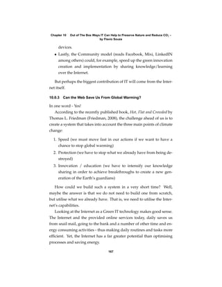 Chapter 10   Out of The Box Ways IT Can Help to Preserve Nature and Reduce CO2 -
                                 by Flavio Souza

      devices.
   • Lastly, the Community model (reads Facebook, Mixi, LinkedIN
      among others) could, for example, speed up the green innovation
      creation and implementation by sharing knowledge/learning
      over the Internet.

   But perhaps the biggest contribution of IT will come from the Inter-
net itself.

10.0.3 Can the Web Save Us From Global Warming?

In one word - Yes!
   According to the recently published book, Hot, Flat and Crowded by
Thomas L. Friedman (Friedman, 2008), the challenge ahead of us is to
create a system that takes into account the three main points of climate
change:

  1. Speed (we must move fast in our actions if we want to have a
      chance to stop global warming)
  2. Protection (we have to stop what we already have from being de-
      stroyed)
  3. Innovation / education (we have to intensify our knowledge
      sharing in order to achieve breakthroughs to create a new gen-
      eration of the Earth’s guardians)

   How could we build such a system in a very short time? Well,
maybe the answer is that we do not need to build one from scratch,
but utilise what we already have. That is, we need to utilise the Inter-
net’s capabilities.
   Looking at the Internet as a Green IT technology makes good sense.
The Internet and the provided online services today, daily saves us
from snail mail, going to the bank and a number of other time and en-
ergy consuming activities - thus making daily routines and tasks more
efﬁcient. Yet, the Internet has a far greater potential than optimising
processes and saving energy.

                                       167
 