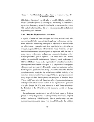 Chapter 11   From KPIs to the Business Case - Return on Investment on Green IT? -
                              by Dominique C. Brack

KPIs. Rather than simply provide a list of possible KPIs, I would like to
involve you in the process of creating and developing an understand-
ing of them. In this way, you will then be able to assess whether certain
KPIs are helpful or not. I ﬁnd this to be a more sustainable and efﬁcient
way of using your intellect.

11.1.1 What Are Key Performance Indicators?

A myriad of tools and methodologies, including sophisticated soft-
ware, are available for measuring and applying performance manage-
ment. The basic underlying principles or objectives of these systems
are all the same: producing data in a meaningful way, thereby en-
abling management to make informed, fact-based decisions. Key per-
formance indicators are related to goals or objectives. KPIs are used to
assess current performance and provide a means for tracking perfor-
mance against that goal or objective. Each KPI is based on a metric,
making it a quantiﬁable measurement. Not every metric makes a good
KPI. Good KPIs are based on the organisation’s critical success factors
and aligned with corporate principles (e.g. corporate social responsi-
bility, corporate governance). They differ for each organisation and in-
dustry. Speciﬁc green or sustainability KPIs can be similar for different
organisations and industries (i.e. reducing the carbon footprint of In-
formation Communication Technology (ICT)) or a green procurement
policy might be alike, although they are weighted in different ways.
Whichever KPIs are selected, they must reﬂect the organisation’s goals
and align with critical success factors. If the organisation’s goals and
principles change, the KPIs must transform as well. At the same time,
the deﬁnition of the KPI and how it is measured should not change
often.
   In performance management, one of the basic rules in deﬁning
goals is to apply the principle of setting speciﬁc, measurable, aligned,
realistic, and timely (SMART) goals. Take it another step, add two
more considerations, and create even SMARTER goals: the addition


                                       177
 